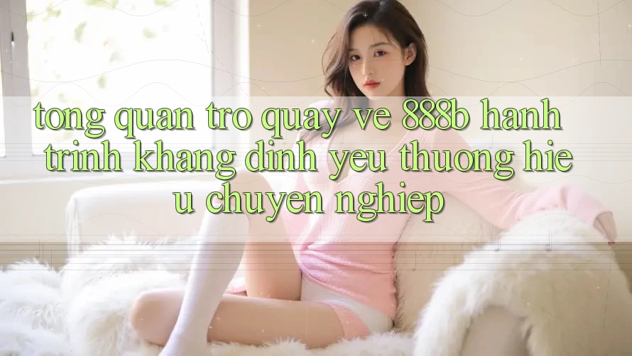Tổng quan trở quay về 888b - Hành trình khẳng định yêu thương hiệu chuyên nghiệp Tổng quan trở quay về 888b - Hành trình khẳng định yêu thương hiệu chuyên nghiệp