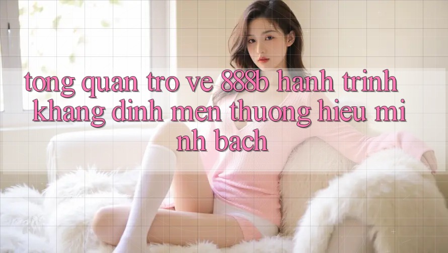 Tổng quan trở về 888b - Hành trình khẳng định mến thương hiệu minh bạch