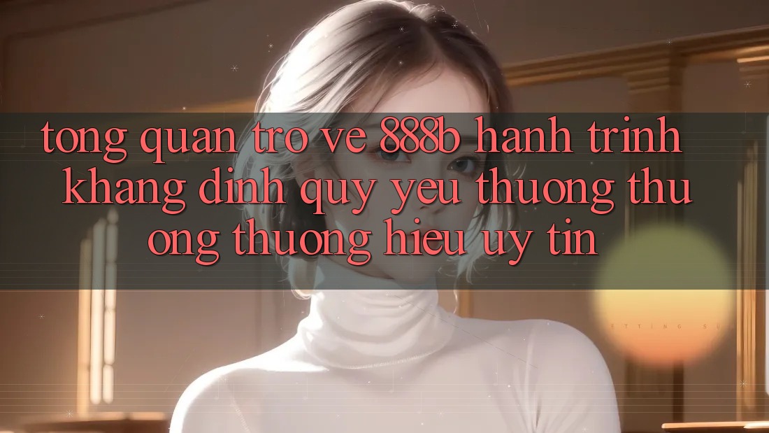 Tổng quan trở về 888b - Hành trình khẳng định quý yêu thương thương thương hiệu uy tín