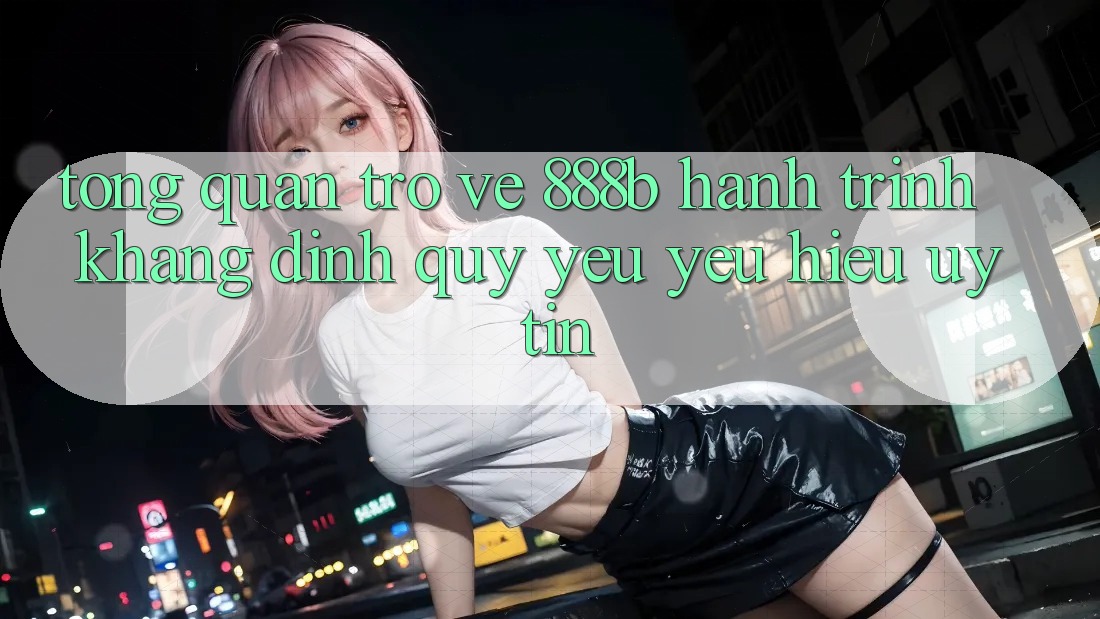 Tổng quan trở về 888b - Hành trình khẳng định quý yêu yêu hiệu uy tín Tổng quan trở về 888b - Hành trình khẳng định quý yêu yêu hiệu uy tín