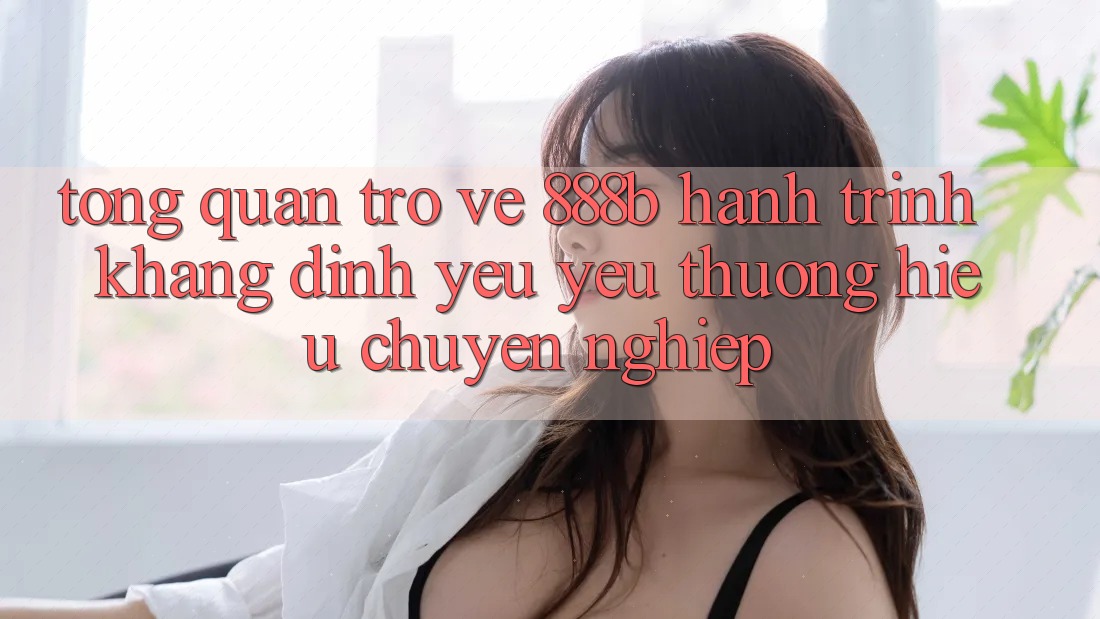Tổng quan trở về 888b - Hành trình khẳng định yêu yêu thương hiệu chuyên nghiệp Tổng quan trở về 888b - Hành trình khẳng định yêu yêu thương hiệu chuyên nghiệp