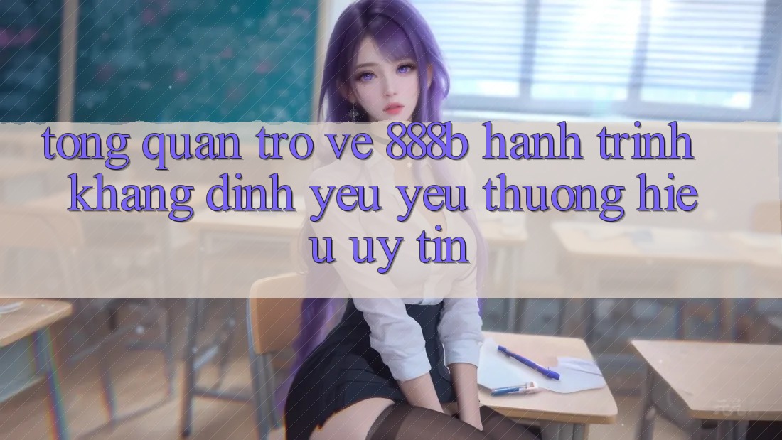 Tổng quan trở về 888b - Hành trình khẳng định yêu yêu thương hiệu uy tín Tổng quan trở về 888b - Hành trình khẳng định yêu yêu thương hiệu uy tín