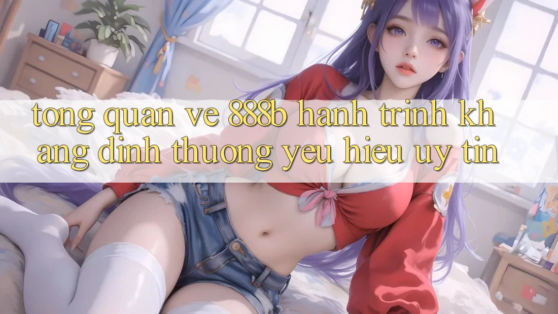 Tổng quan về 888b - Hành trình khẳng định thương yêu hiệu uy tín Tổng quan về 888b - Hành trình khẳng định thương yêu hiệu uy tín