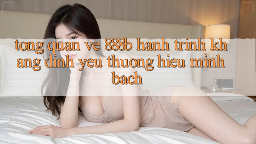 Tổng quan về 888b - Hành trình khẳng định yêu thương hiệu minh bạch Tổng quan về 888b - Hành trình khẳng định yêu thương hiệu minh bạch