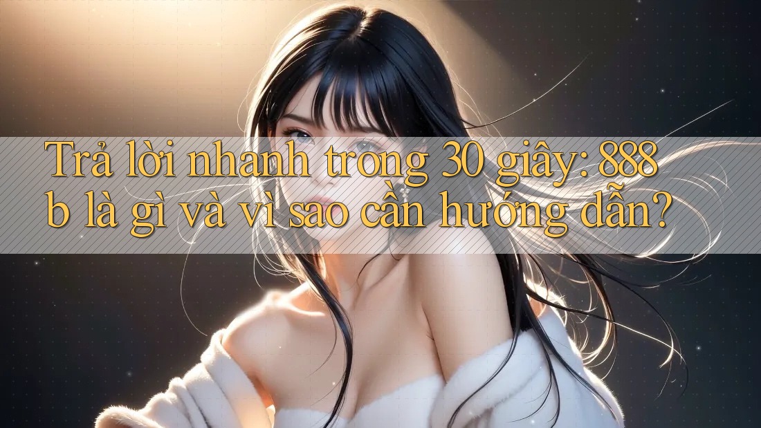 Trả lời nhanh trong 30 giây: 888b là gì và vì sao cần hướng dẫn?
