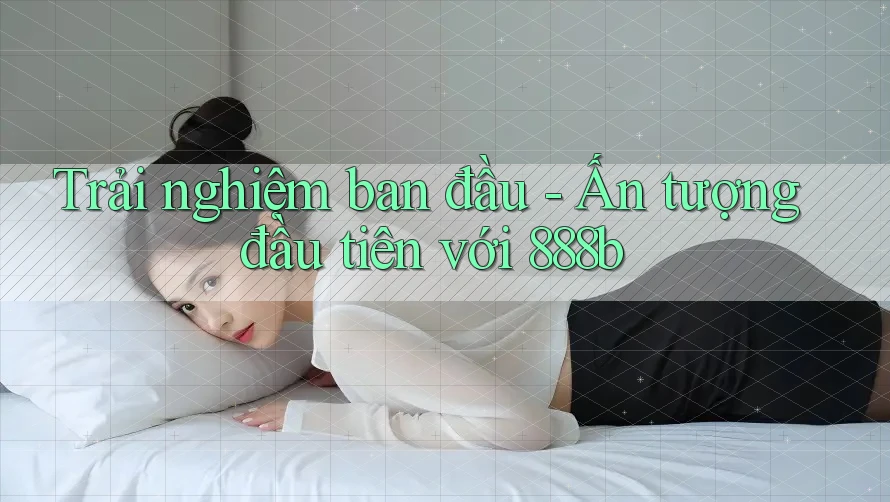 Trải nghiệm ban đầu - Ấn tượng đầu tiên với 888b Trải nghiệm ban đầu - Ấn tượng đầu tiên với 888b