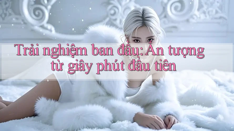 Trải nghiệm ban đầu - ấn tượng từ giây phút đầu tiên Trải nghiệm ban đầu - ấn tượng từ giây phút đầu tiên