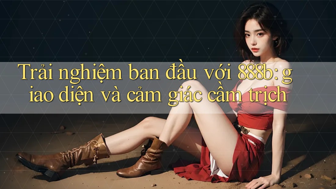 Trải nghiệm ban đầu với 888b: giao diện và cảm giác cầm trịch