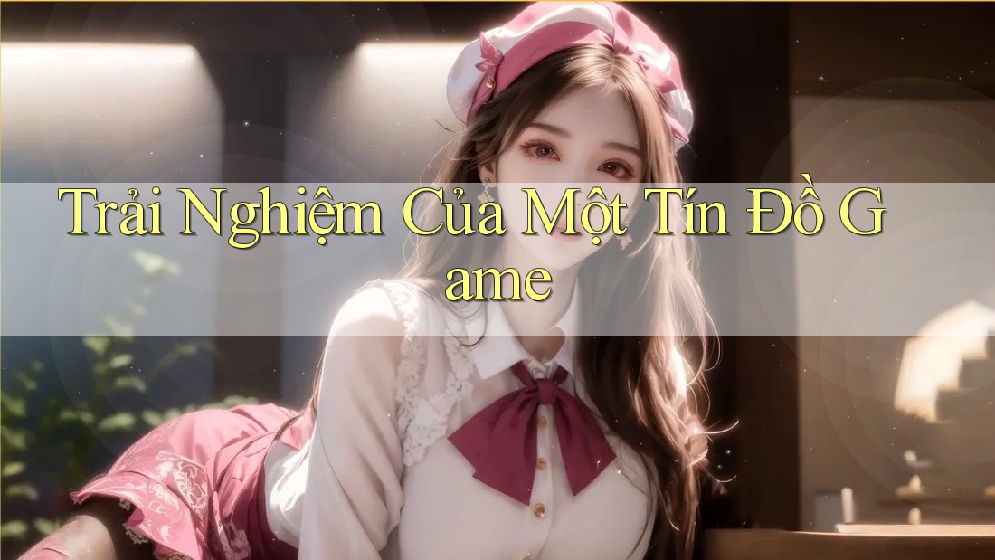 Trải Nghiệm Của Một Tín Đồ Game