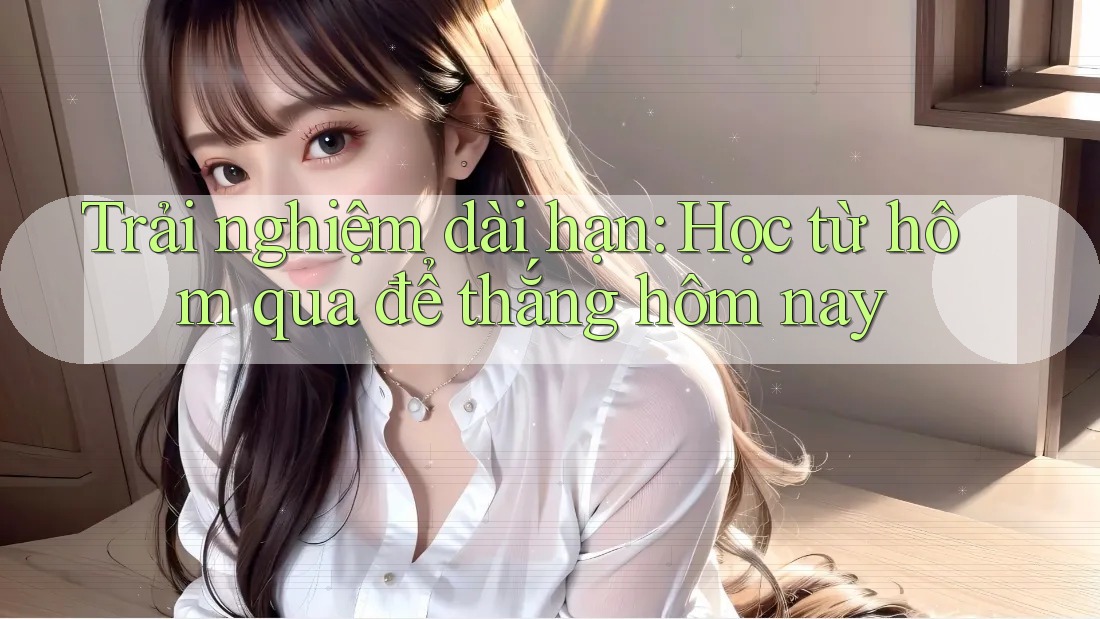 Trải nghiệm dài hạn: Học từ hôm qua để thắng hôm nay Trải nghiệm dài hạn: Học từ hôm qua để thắng hôm nay