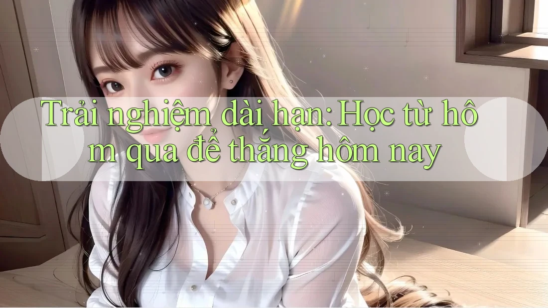 Trải nghiệm dài hạn: Học từ hôm qua để thắng hôm nay