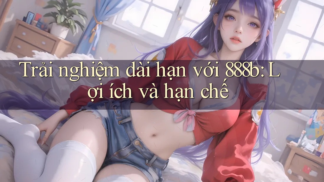 Trải nghiệm dài hạn với 888b: Lợi ích và hạn chế Trải nghiệm dài hạn với 888b: Lợi ích và hạn chế