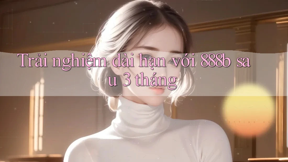 Trải nghiệm dài hạn với 888b sau 3 tháng Trải nghiệm dài hạn với 888b sau 3 tháng