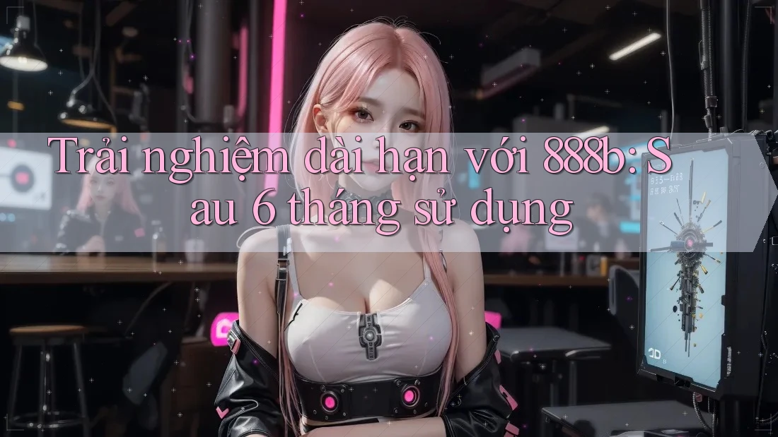 Trải nghiệm dài hạn với 888b: Sau 6 tháng sử dụng Trải nghiệm dài hạn với 888b: Sau 6 tháng sử dụng