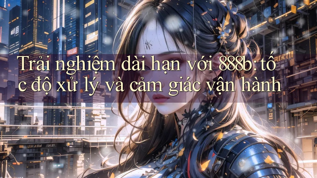 Trải nghiệm dài hạn với 888b: tốc độ xử lý và cảm giác vận hành Trải nghiệm dài hạn với 888b: tốc độ xử lý và cảm giác vận hành