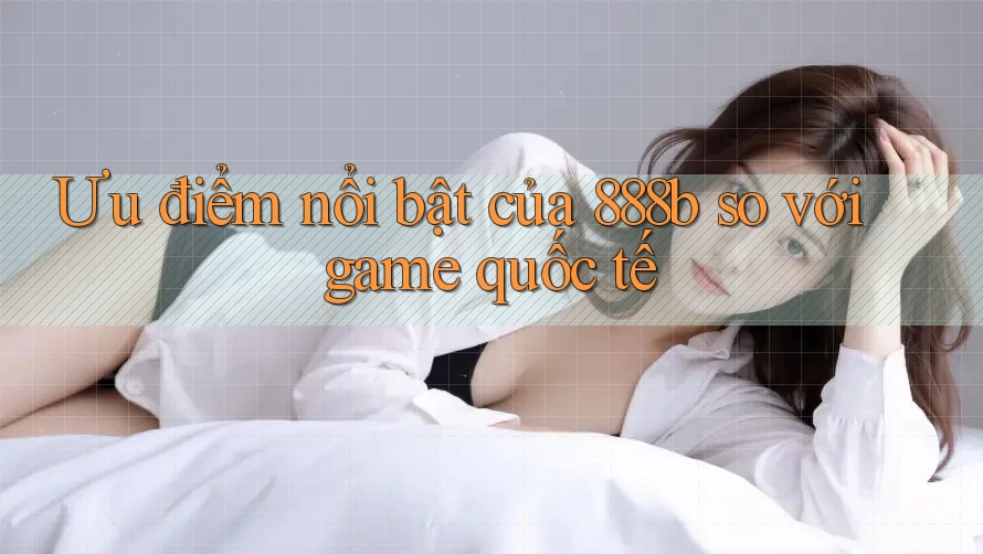Ưu điểm nổi bật của 888b so với game quốc tế Ưu điểm nổi bật của 888b so với game quốc tế