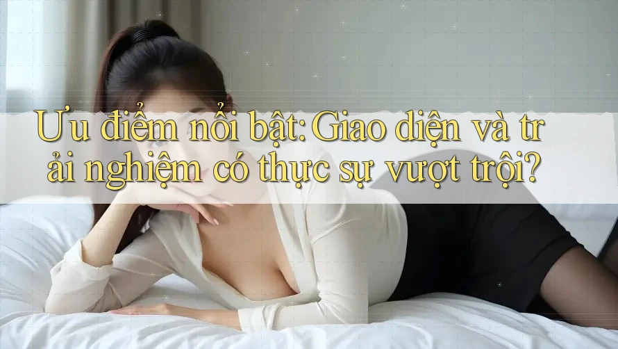 Ưu điểm nổi bật: Giao diện và trải nghiệm có thực sự vượt trội? Ưu điểm nổi bật: Giao diện và trải nghiệm có thực sự vượt trội?