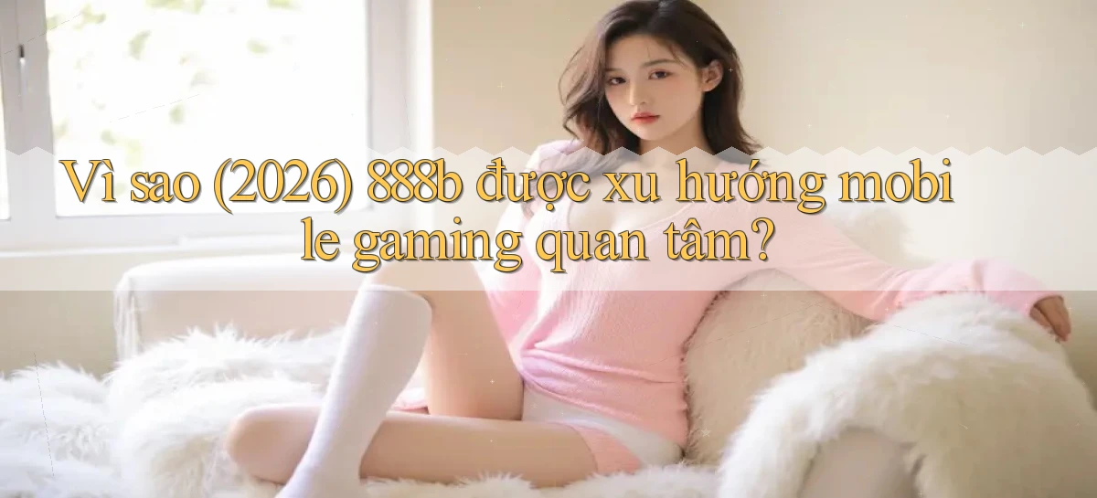 Vì sao (2026) 888b được xu hướng mobile gaming quan tâm