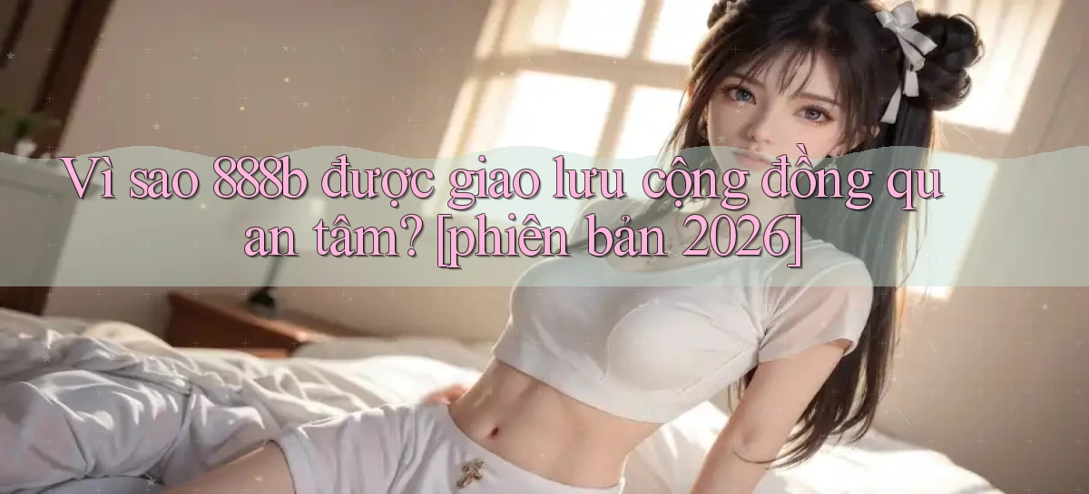 Vì sao 888b được giao lưu cộng đồng quan tâm [phiên bản 2026]