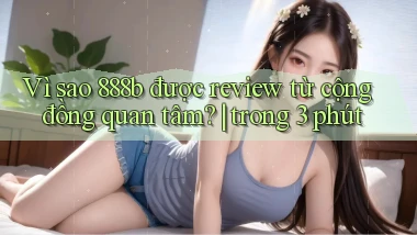 Vì sao 888b được review từ cộng đồng quan tâm trong 3 phút