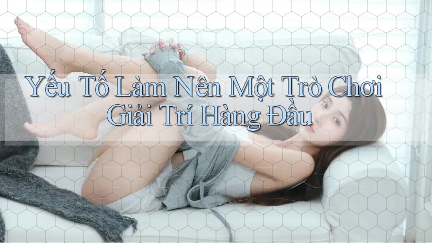 Yếu Tố Làm Nên Một Trò Chơi Giải Trí Hàng Đầu Yếu Tố Làm Nên Một Trò Chơi Giải Trí Hàng Đầu